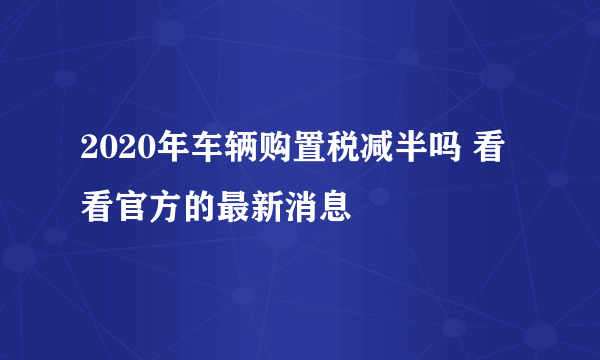 2020年车辆购置税减半吗 看看官方的最新消息