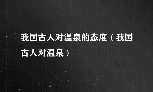 我国古人对温泉的态度（我国古人对温泉）