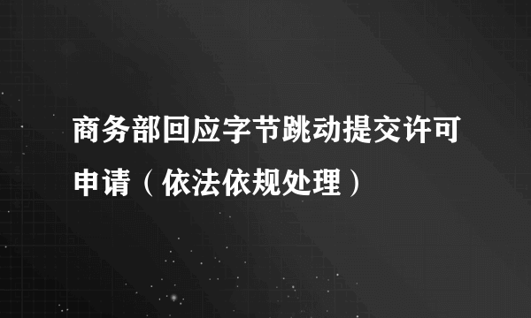 商务部回应字节跳动提交许可申请（依法依规处理）