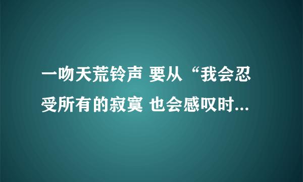 一吻天荒铃声 要从“我会忍受所有的寂寞 也会感叹时光的蹉跎 你的眼泪像一颗琥珀 融化了这世间的落寞 ……