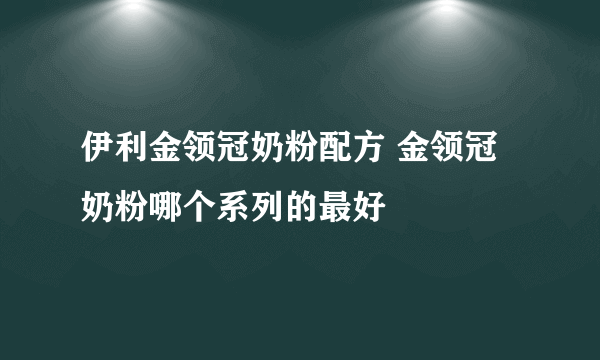 伊利金领冠奶粉配方 金领冠奶粉哪个系列的最好