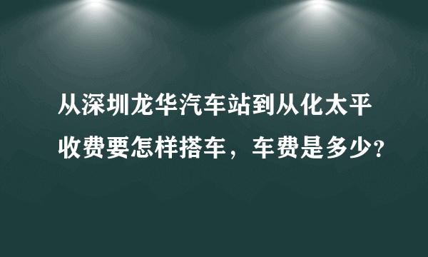 从深圳龙华汽车站到从化太平收费要怎样搭车，车费是多少？