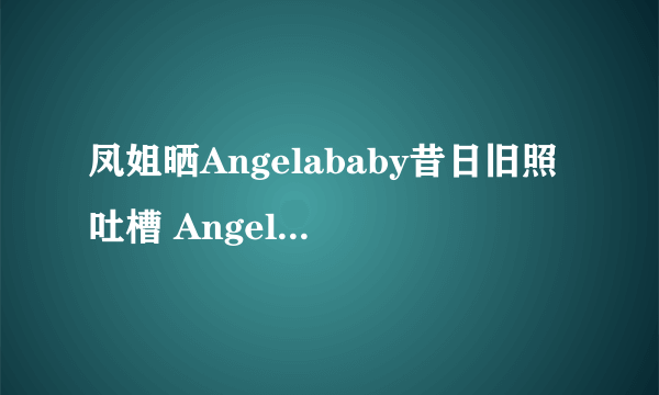 凤姐晒Angelababy昔日旧照吐槽 Angelababy整容前后对比照曝光