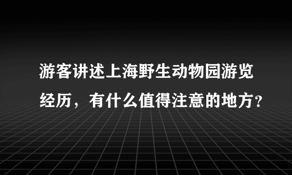 游客讲述上海野生动物园游览经历，有什么值得注意的地方？