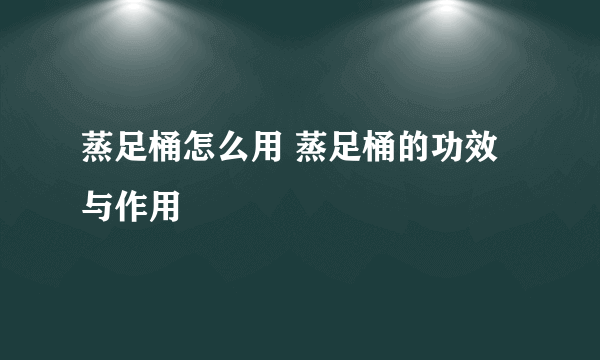 蒸足桶怎么用 蒸足桶的功效与作用