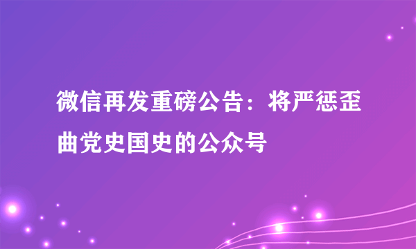 微信再发重磅公告：将严惩歪曲党史国史的公众号