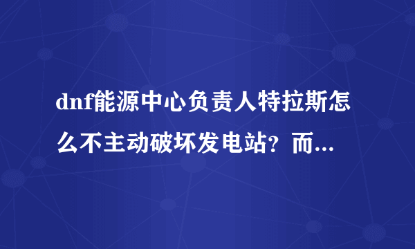 dnf能源中心负责人特拉斯怎么不主动破坏发电站？而是到boss图傻站着