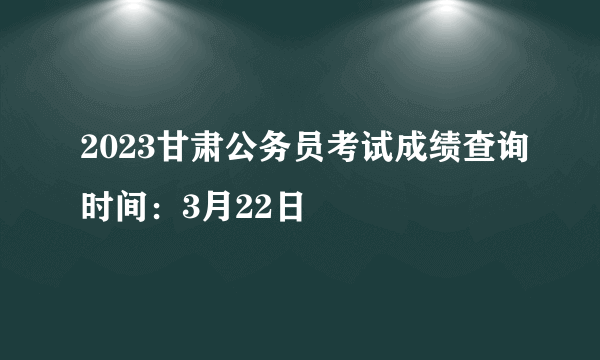 2023甘肃公务员考试成绩查询时间：3月22日