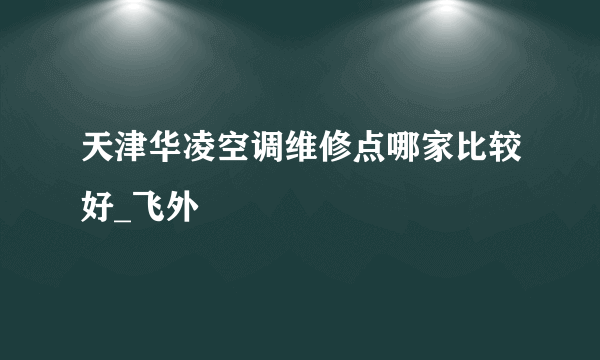 天津华凌空调维修点哪家比较好_飞外