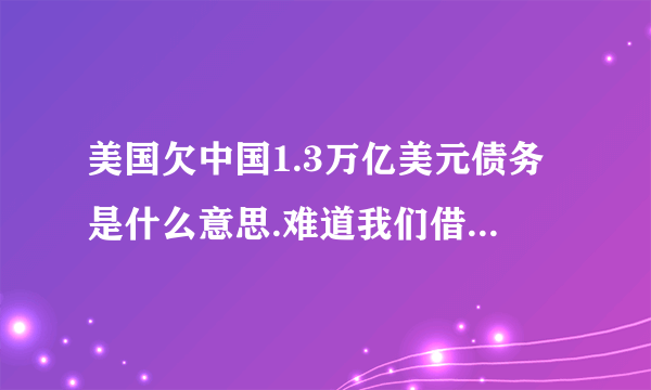 美国欠中国1.3万亿美元债务是什么意思.难道我们借给他1.3万亿美元吗.麻烦知道的讲讲缘由.