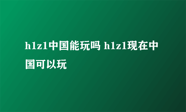 h1z1中国能玩吗 h1z1现在中国可以玩