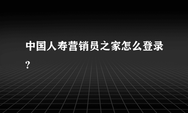 中国人寿营销员之家怎么登录?