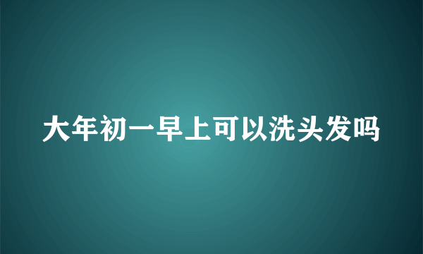 大年初一早上可以洗头发吗