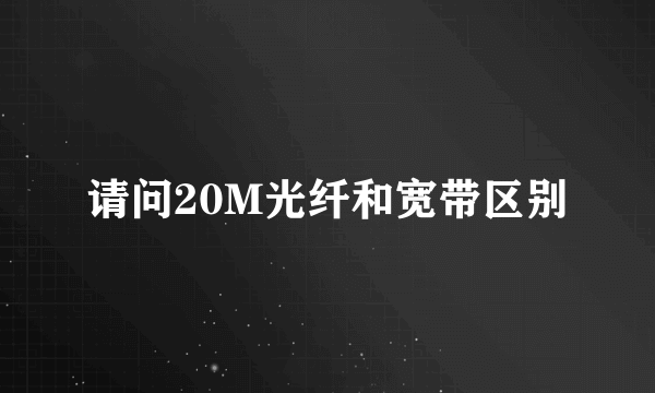 请问20M光纤和宽带区别