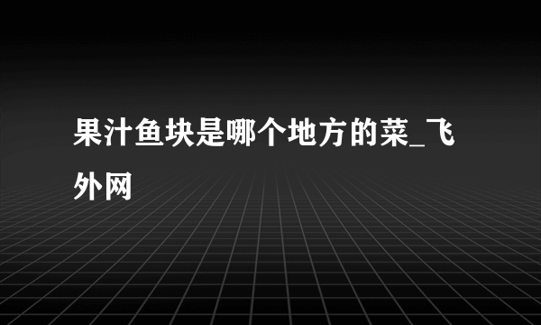 果汁鱼块是哪个地方的菜_飞外网