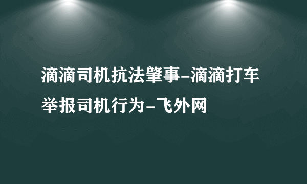 滴滴司机抗法肇事-滴滴打车举报司机行为-飞外网