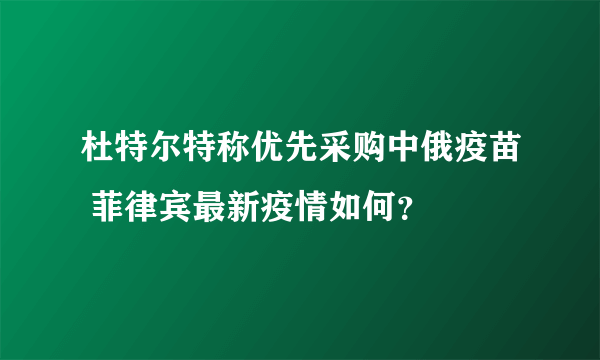 杜特尔特称优先采购中俄疫苗 菲律宾最新疫情如何？