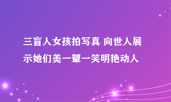 三盲人女孩拍写真 向世人展示她们美一颦一笑明艳动人