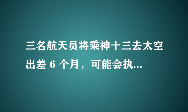 三名航天员将乘神十三去太空出差 6 个月，可能会执行哪些任务？