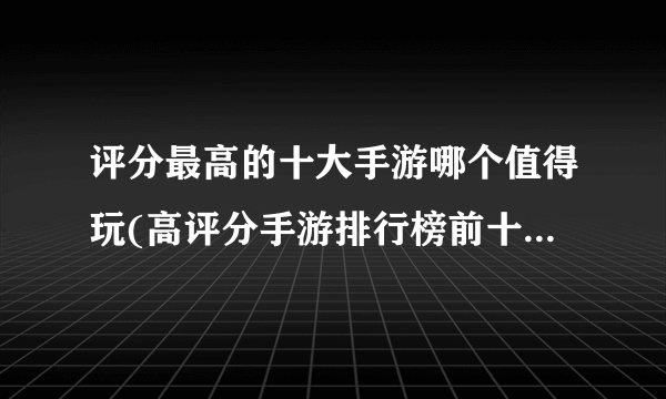 评分最高的十大手游哪个值得玩(高评分手游排行榜前十名推荐)