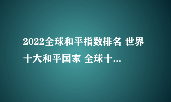 2022全球和平指数排名 世界十大和平国家 全球十大最危险国家排行榜