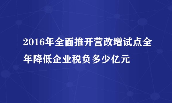 2016年全面推开营改增试点全年降低企业税负多少亿元