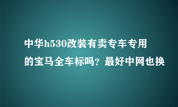 中华h530改装有卖专车专用的宝马全车标吗？最好中网也换