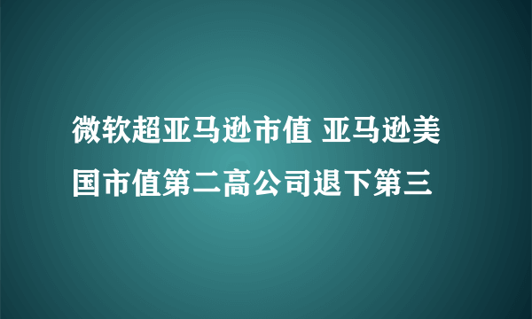 微软超亚马逊市值 亚马逊美国市值第二高公司退下第三