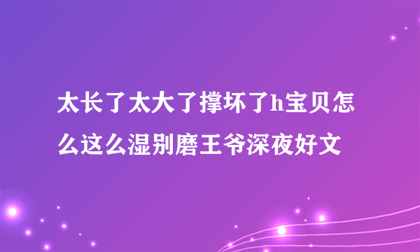 太长了太大了撑坏了h宝贝怎么这么湿别磨王爷深夜好文