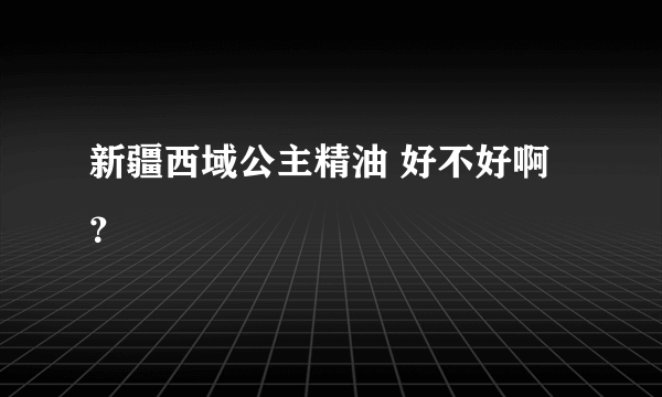 新疆西域公主精油 好不好啊？