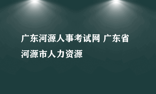 广东河源人事考试网 广东省河源市人力资源