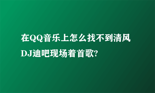 在QQ音乐上怎么找不到清风DJ迪吧现场着首歌?