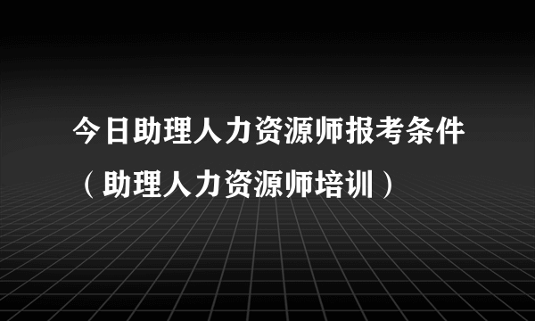 今日助理人力资源师报考条件（助理人力资源师培训）