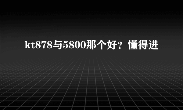 kt878与5800那个好？懂得进