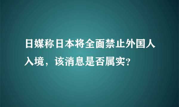 日媒称日本将全面禁止外国人入境，该消息是否属实？