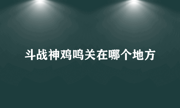 斗战神鸡鸣关在哪个地方