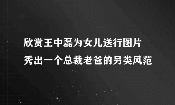 欣赏王中磊为女儿送行图片 秀出一个总裁老爸的另类风范