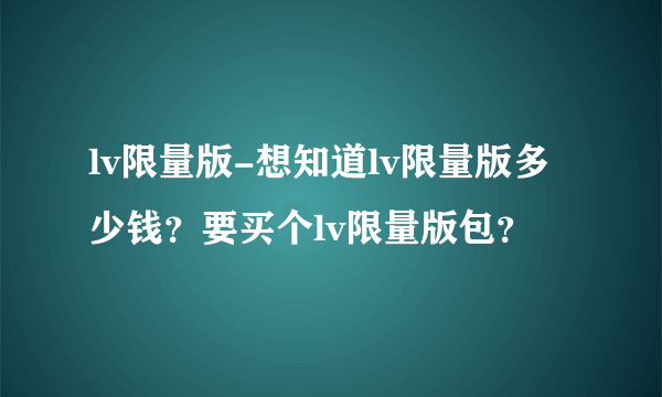 lv限量版-想知道lv限量版多少钱？要买个lv限量版包？