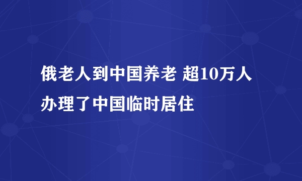 俄老人到中国养老 超10万人办理了中国临时居住