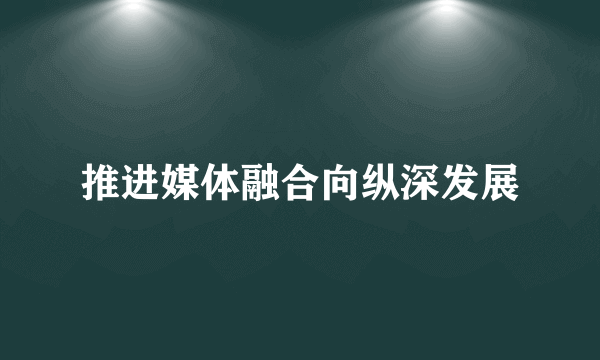 推进媒体融合向纵深发展