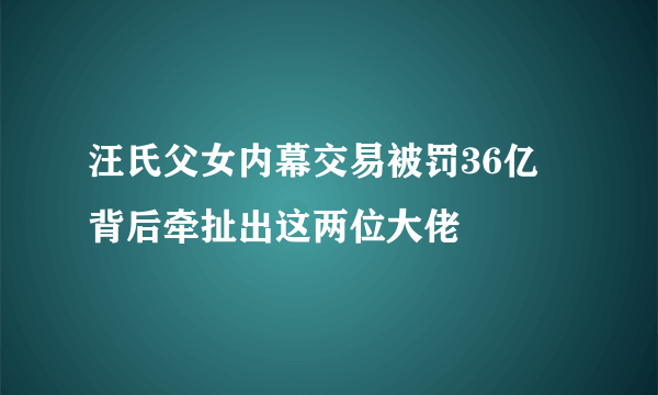 汪氏父女内幕交易被罚36亿 背后牵扯出这两位大佬