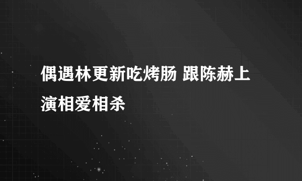 偶遇林更新吃烤肠 跟陈赫上演相爱相杀