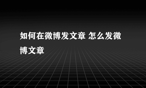 如何在微博发文章 怎么发微博文章