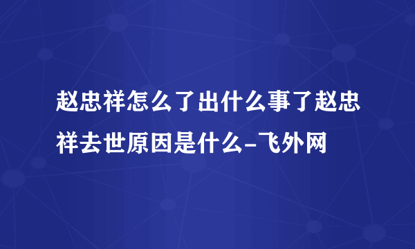 赵忠祥怎么了出什么事了赵忠祥去世原因是什么-飞外网