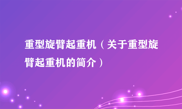 重型旋臂起重机（关于重型旋臂起重机的简介）