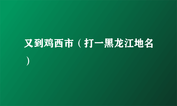 又到鸡西市（打一黑龙江地名）