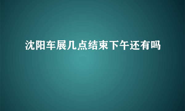 沈阳车展几点结束下午还有吗