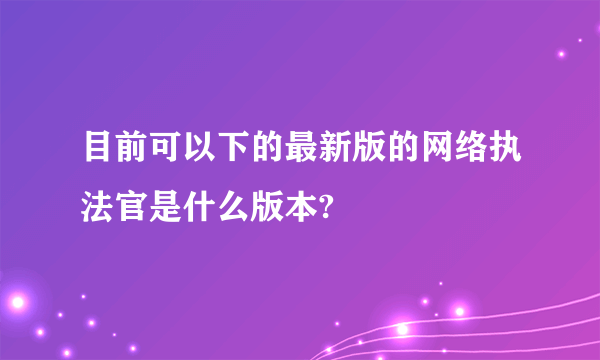 目前可以下的最新版的网络执法官是什么版本?