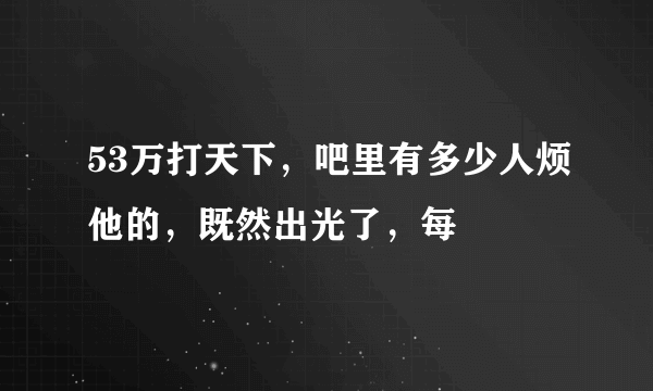 53万打天下，吧里有多少人烦他的，既然出光了，每