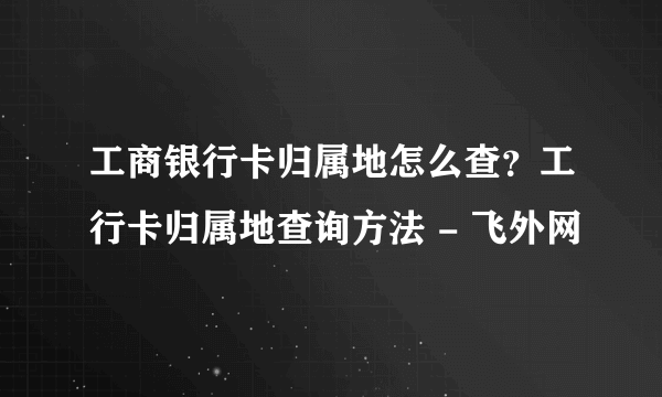 工商银行卡归属地怎么查？工行卡归属地查询方法 - 飞外网